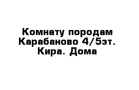  Комнату породам Карабаново 4/5эт. Кира. Дома